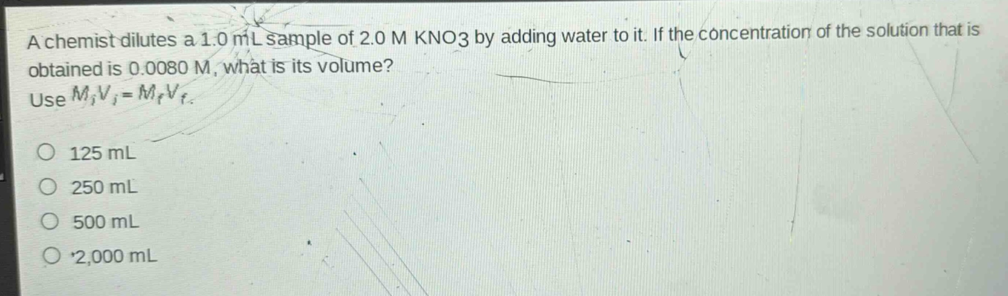 a chemist dilutes a 1.0 ml sample of 2.0 m kno3 by adding water to it. if the concentration of the solution that is obtained is 0.0080 m, what is its volume? use $m_iv_i = m_fv_f$.\n125 ml\n250 ml\n500 ml\n2,000 ml