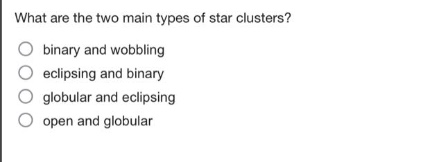 what are the two main types of star clusters?\n○ binary and wobbling\n○ eclipsing and binary\n○ globular and eclipsing\n○ open and globular