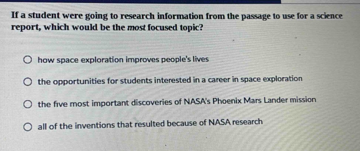 if a student were going to research information from the passage to use for a science report, which would be the most focused topic?\n○ how space exploration improves peoples lives\n○ the opportunities for students interested in a career in space exploration\n○ the five most important discoveries of nasas phoenix mars lander mission\n○ all of the inventions that resulted because of nasa research