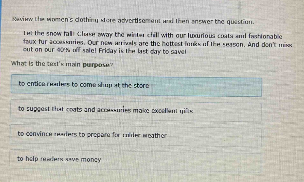 review the womens clothing store advertisement and then answer the question. let the snow fall! chase away the winter chill with our luxurious coats and fashionable faux - fur accessories. our new arrivals are the hottest looks of the season. and dont miss out on our 40% off sale! friday is the last day to save! what is the texts main purpose? to entice readers to come shop at the store to suggest that coats and accessories make excellent gifts to convince readers to prepare for colder weather to help readers save money