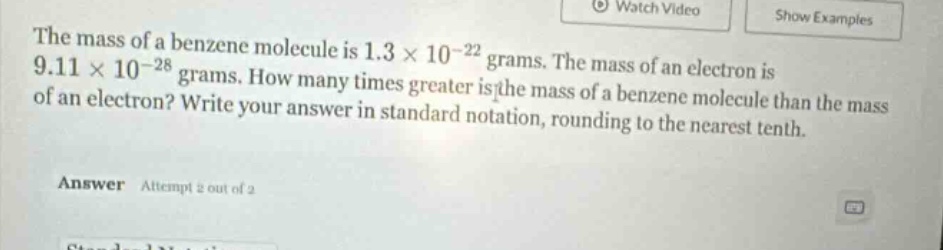 the mass of a benzene molecule is 1.3×10⁻²² grams. the mass of an electron is 9.11×10⁻²⁸ grams. how many times greater is the mass of a benzene molecule than the mass of an electron? write your answer in standard notation, rounding to the nearest tenth.