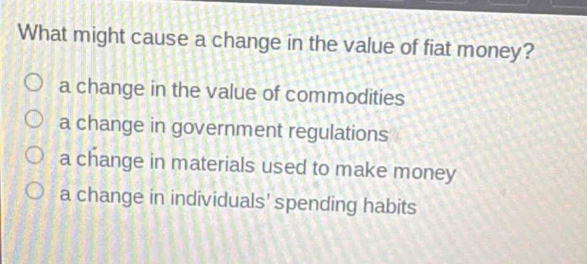 what might cause a change in the value of fiat money?\n○ a change in the value of commodities\n○ a change in government regulations\n○ a change in materials used to make money\n○ a change in individuals spending habits