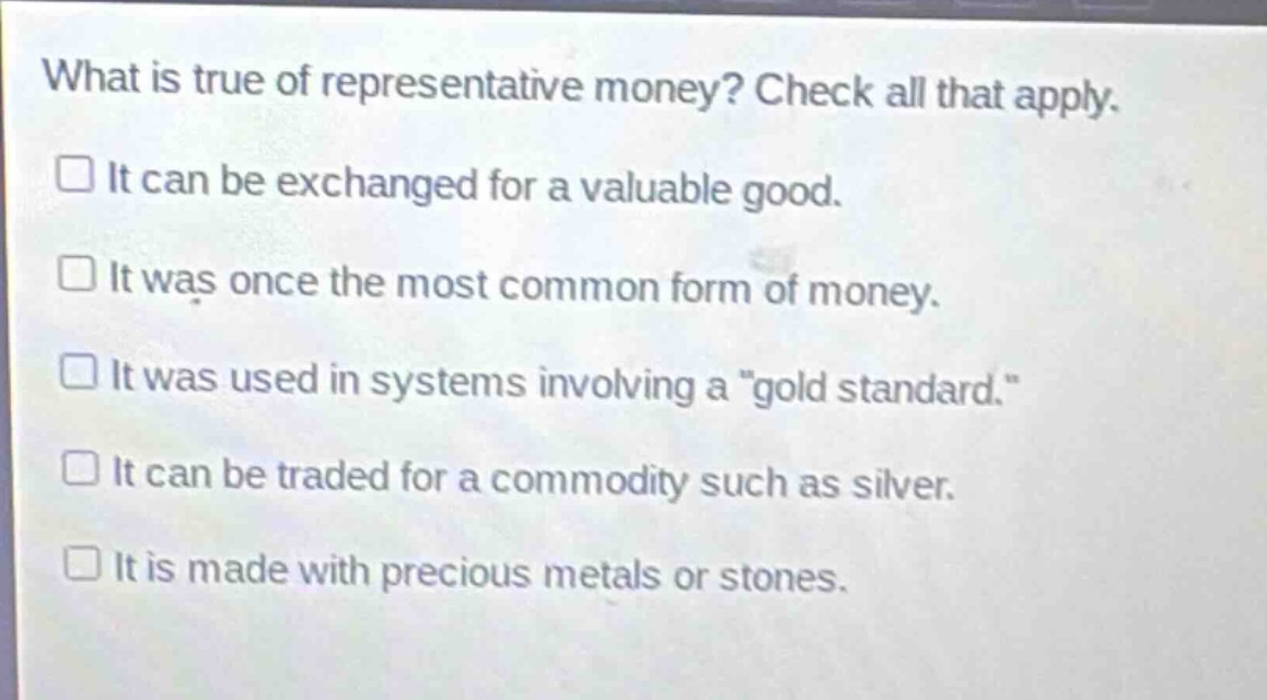 what is true of representative money? check all that apply.\n□ it can be exchanged for a valuable good.\n□ it was once the most common form of money.\n□ it was used in systems involving a \gold standard.\\n□ it can be traded for a commodity such as silver.\n□ it is made with precious metals or stones.