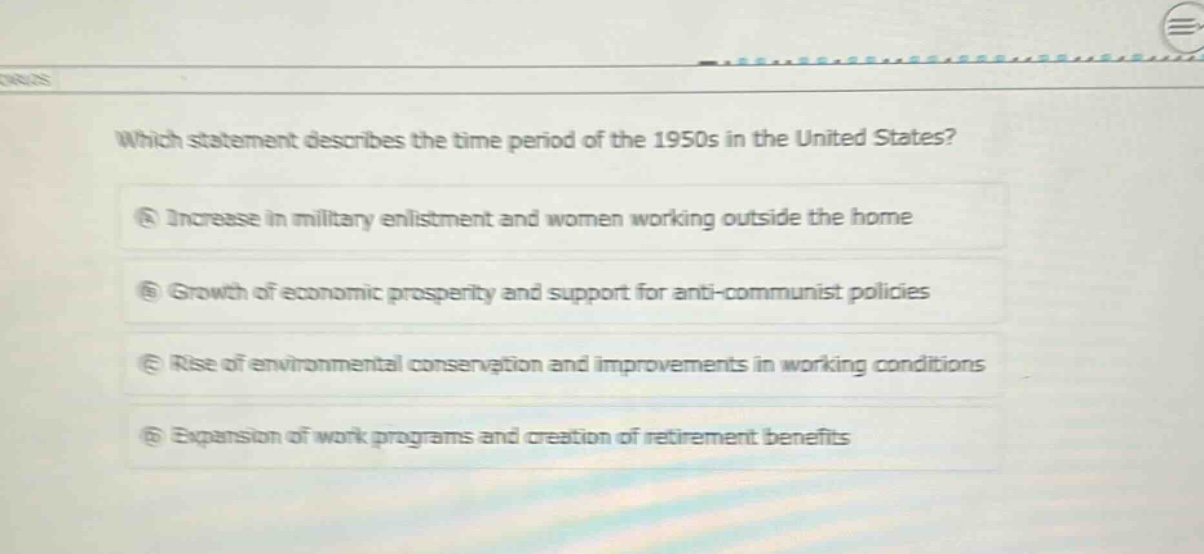 which statement describes the time period of the 1950s in the united states?\na increase in military enlistment and women working outside the home\nb growth of economic prosperity and support for anti - communist policies\nc rise of environmental conservation and improvements in working conditions\nd expansion of work programs and creation of retirement benefits