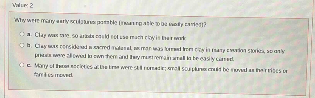 value: 2\nwhy were many early sculptures portable (meaning able to be easily carried)?\n○ a. clay was rare, so artists could not use much clay in their work\n○ b. clay was considered a sacred material, as man was formed from clay in many creation stories, so only priests were allowed to own them and they must remain small to be easily carried.\n○ c. many of these societies at the time were still nomadic; small sculptures could be moved as their tribes or families moved.