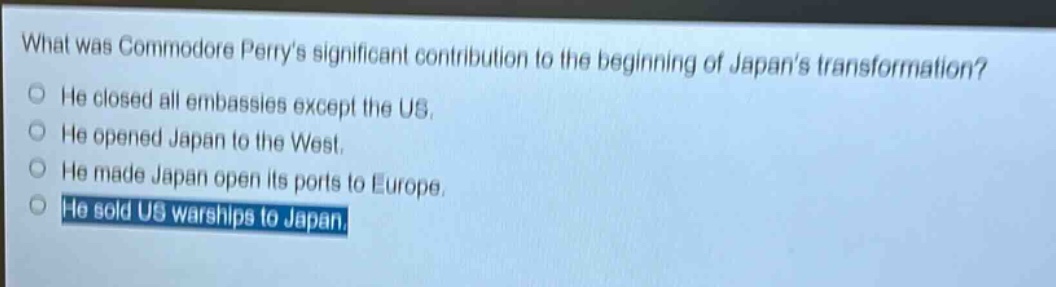 what was commodore perrys significant contribution to the beginning of japans transformation?\nhe closed all embassies except the us.\nhe opened japan to the west.\nhe made japan open its ports to europe.\nhe sold us warships to japan.