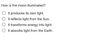 how is the moon illuminated?\nit produces its own light.\nit reflects light from the sun.\nit transforms energy into light.\nit absorbs light from the earth.