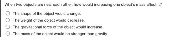 when two objects are near each other, how would increasing one objects mass affect it?\nthe shape of the object would change.\nthe weight of the object would decrease.\nthe gravitational force of the object would increase.\nthe mass of the object would be stronger than gravity.