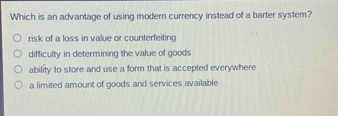 which is an advantage of using modern currency instead of a barter system?\n○ risk of a loss in value or counterfeiting\n○ difficulty in determining the value of goods\n○ ability to store and use a form that is accepted everywhere\n○ a limited amount of goods and services available