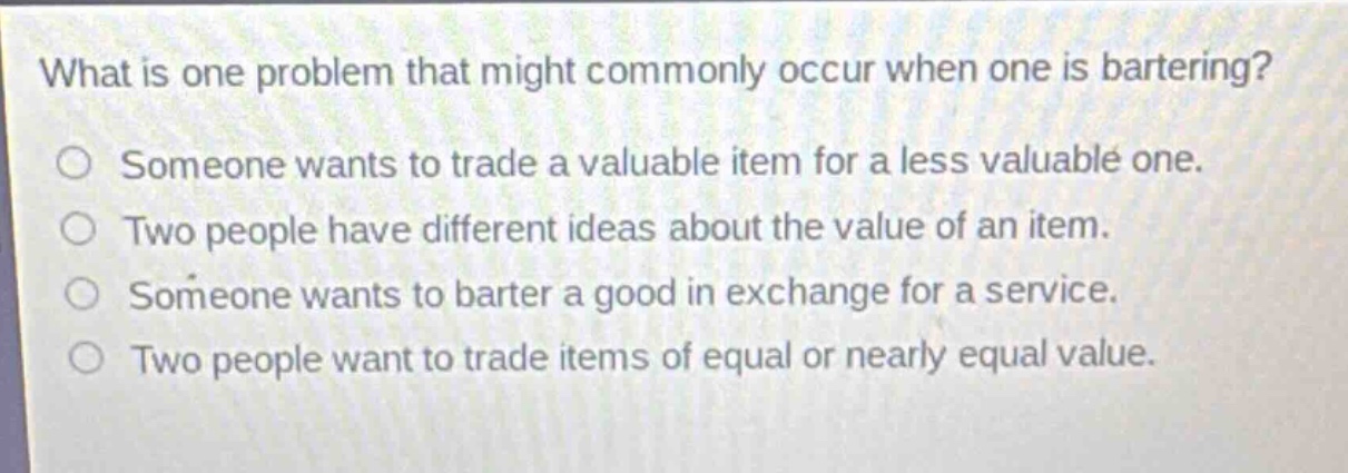 what is one problem that might commonly occur when one is bartering?\nsomeone wants to trade a valuable item for a less valuable one.\ntwo people have different ideas about the value of an item.\nsomeone wants to barter a good in exchange for a service.\ntwo people want to trade items of equal or nearly equal value.
