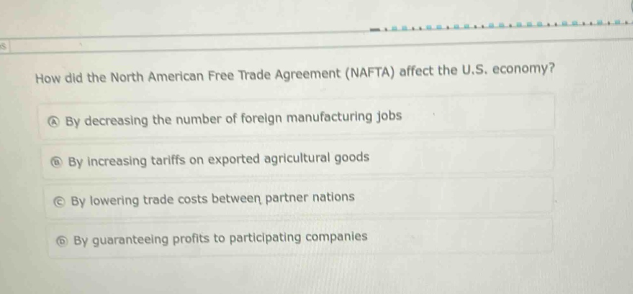 how did the north american free trade agreement (nafta) affect the u.s. economy?\na by decreasing the number of foreign manufacturing jobs\nb by increasing tariffs on exported agricultural goods\nc by lowering trade costs between partner nations\nd by guaranteeing profits to participating companies