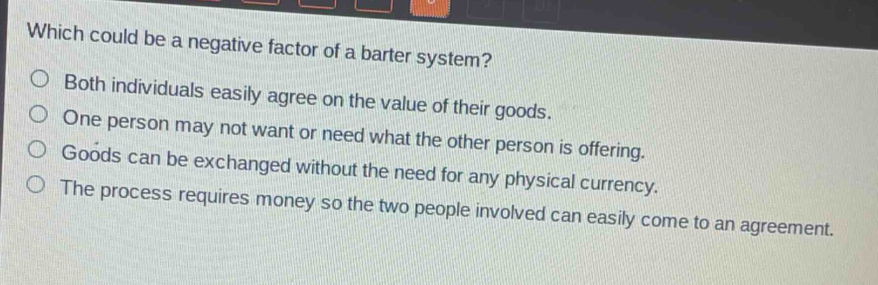 which could be a negative factor of a barter system?\nboth individuals easily agree on the value of their goods.\none person may not want or need what the other person is offering.\ngoods can be exchanged without the need for any physical currency.\nthe process requires money so the two people involved can easily come to an agreement.