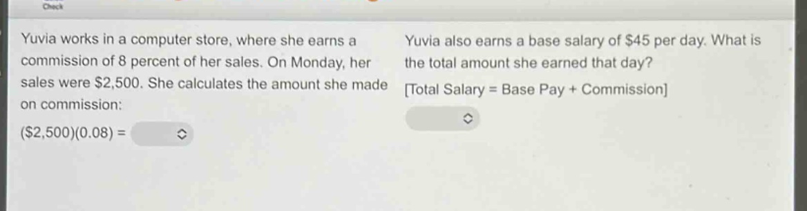 yuvia works in a computer store, where she earns a commission of 8 percent of her sales. on monday, her sales were $2,500. she calculates the amount she made on commission: ($2,500)(0.08) = \nyuvia also earns a base salary of $45 per day. what is the total amount she earned that day? total salary = base pay + commission