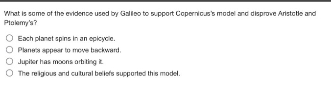 what is some of the evidence used by galileo to support copernicuss model and disprove aristotle and ptolemys?\neach planet spins in an epicycle.\nplanets appear to move backward.\njupiter has moons orbiting it.\nthe religious and cultural beliefs supported this model.