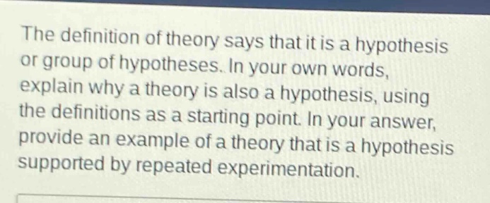 the definition of theory says that it is a hypothesis or group of hypotheses. in your own words, explain why a theory is also a hypothesis, using the definitions as a starting point. in your answer, provide an example of a theory that is a hypothesis supported by repeated experimentation.