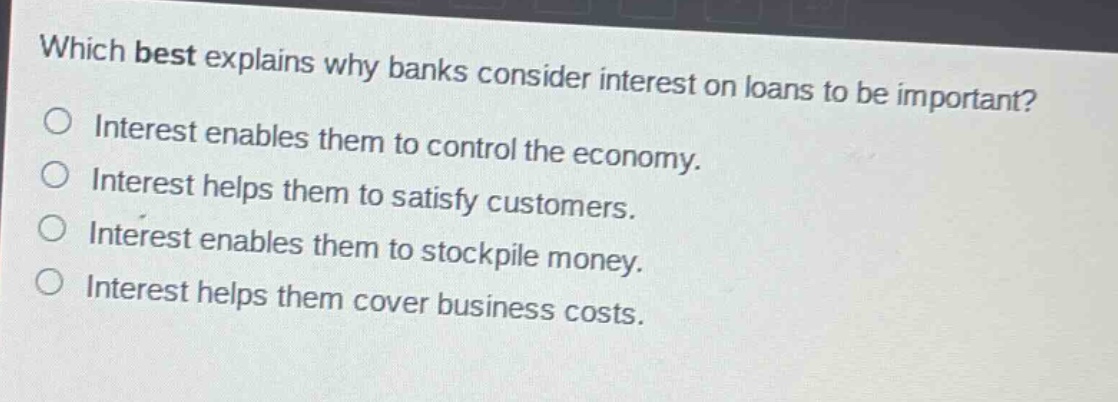 which best explains why banks consider interest on loans to be important?\ninterest enables them to control the economy.\ninterest helps them to satisfy customers.\ninterest enables them to stockpile money.\ninterest helps them cover business costs.