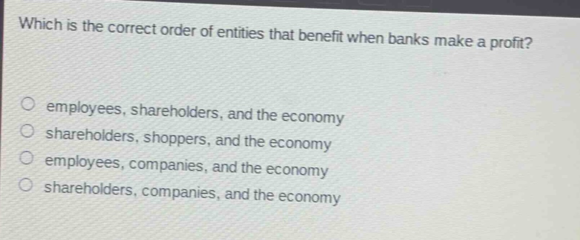 which is the correct order of entities that benefit when banks make a profit?\n\n○ employees, shareholders, and the economy\n○ shareholders, shoppers, and the economy\n○ employees, companies, and the economy\n○ shareholders, companies, and the economy