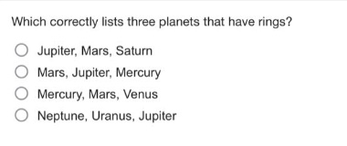 which correctly lists three planets that have rings?\n○ jupiter, mars, saturn\n○ mars, jupiter, mercury\n○ mercury, mars, venus\n○ neptune, uranus, jupiter