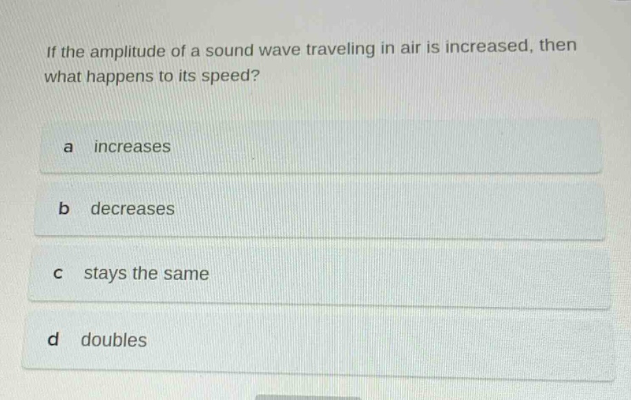 if the amplitude of a sound wave traveling in air is increased, then what happens to its speed?\na increases\nb decreases\nc stays the same\nd doubles