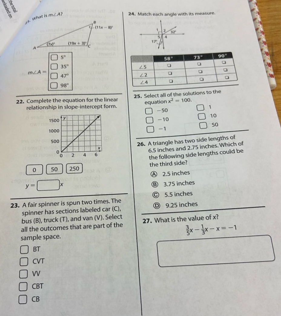 21. what is m∠a? (7x)° (19x + 3)° (11x - 8)° m∠a = 5° 35° 47° 98° 22. complete the equation for the linear relationship in slope - intercept form. 1500 1000 500 0 2 4 6 y = 0 50 250 x 23. a fair spinner is spun two times. the spinner has sections labeled car (c), bus (b), truck (t), and van (v). select all the outcomes that are part of the sample space. bt cvt vv cbt cb 24. match each angle with its measure. 32° 17° 58° 73° 90° ∠5 ∠2 ∠4 25. select all of the solutions to the equation x² = 100. - 50 1 - 10 10 - 1 50 26. a triangle has two side lengths of 6.5 inches and 2.75 inches. which of the following side lengths could be the third side? a 2.5 inches b 3.75 inches c 5.5 inches d 9.25 inches 27. what is the value of x? 3/5x - 1/3x - x = - 1