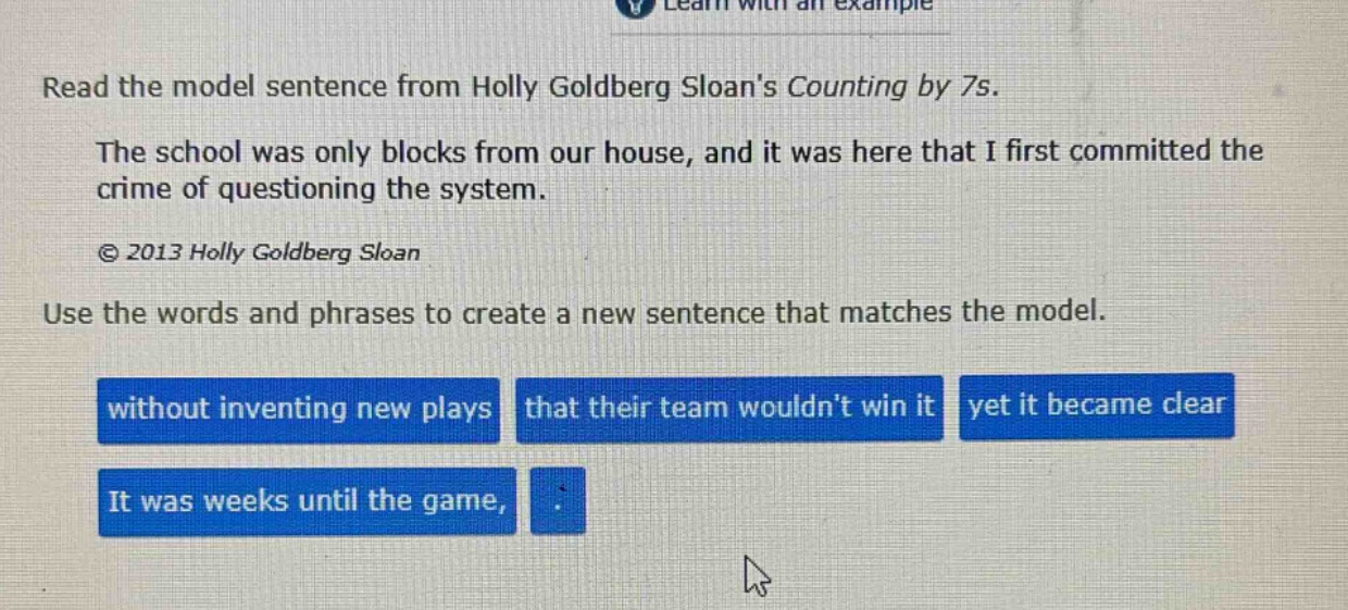 read the model sentence from holly goldberg sloans counting by 7s. the school was only blocks from our house, and it was here that i first committed the crime of questioning the system. © 2013 holly goldberg sloan use the words and phrases to create a new sentence that matches the model. without inventing new plays that their team wouldnt win it yet it became clear it was weeks until the game,