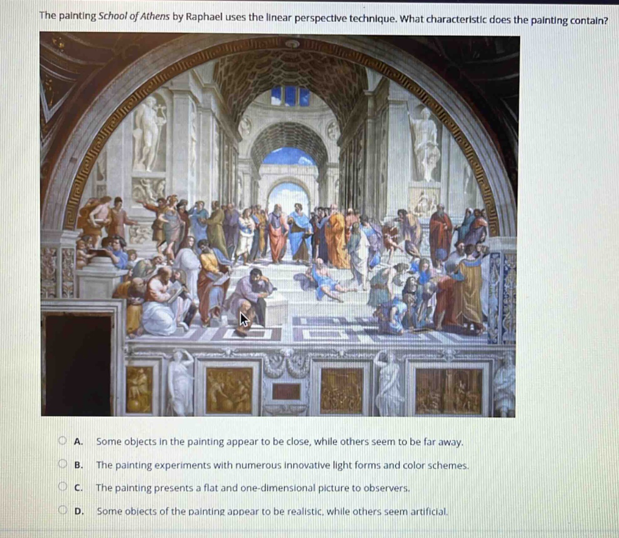 the painting school of athens by raphael uses the linear perspective technique. what characteristic does the painting contain?\na. some objects in the painting appear to be close, while others seem to be far away.\nb. the painting experiments with numerous innovative light forms and color schemes.\nc. the painting presents a flat and one - dimensional picture to observers.\nd. some objects of the painting appear to be realistic, while others seem artificial.