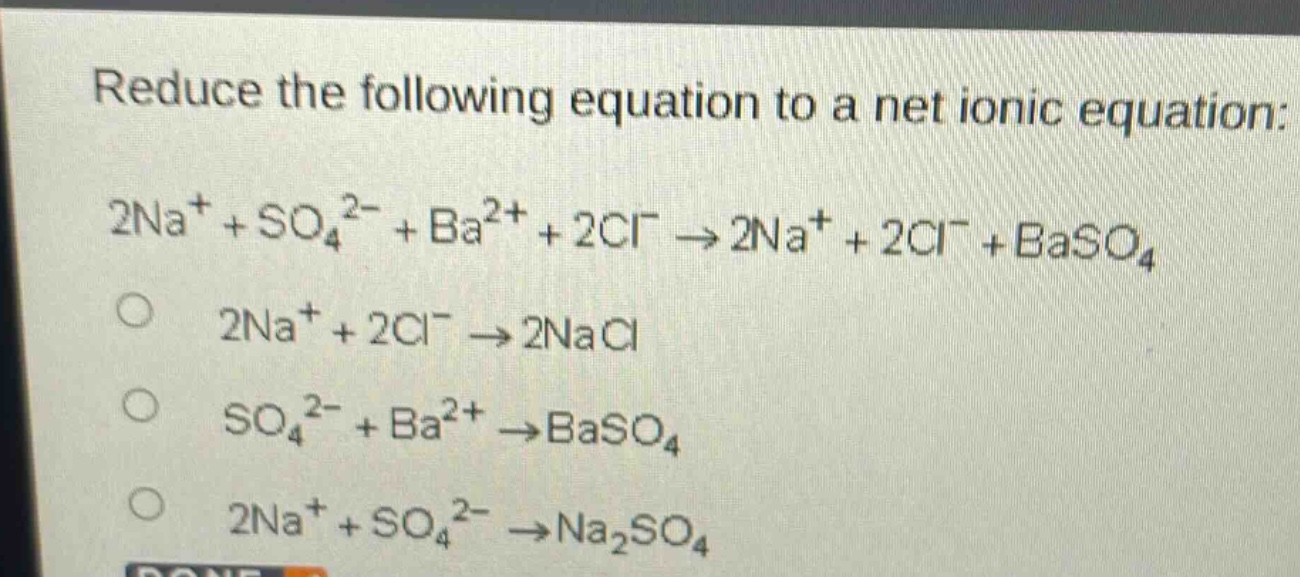 reduce the following equation to a net ionic equation: 2na⁺ + so₄²⁻ + ba²⁺ + 2cl⁻ → 2na⁺ + 2cl⁻ + baso₄\n2na⁺ + 2cl⁻ → 2nacl\nso₄²⁻ + ba²⁺ → baso₄\n2na⁺ + so₄²⁻ → na₂so₄