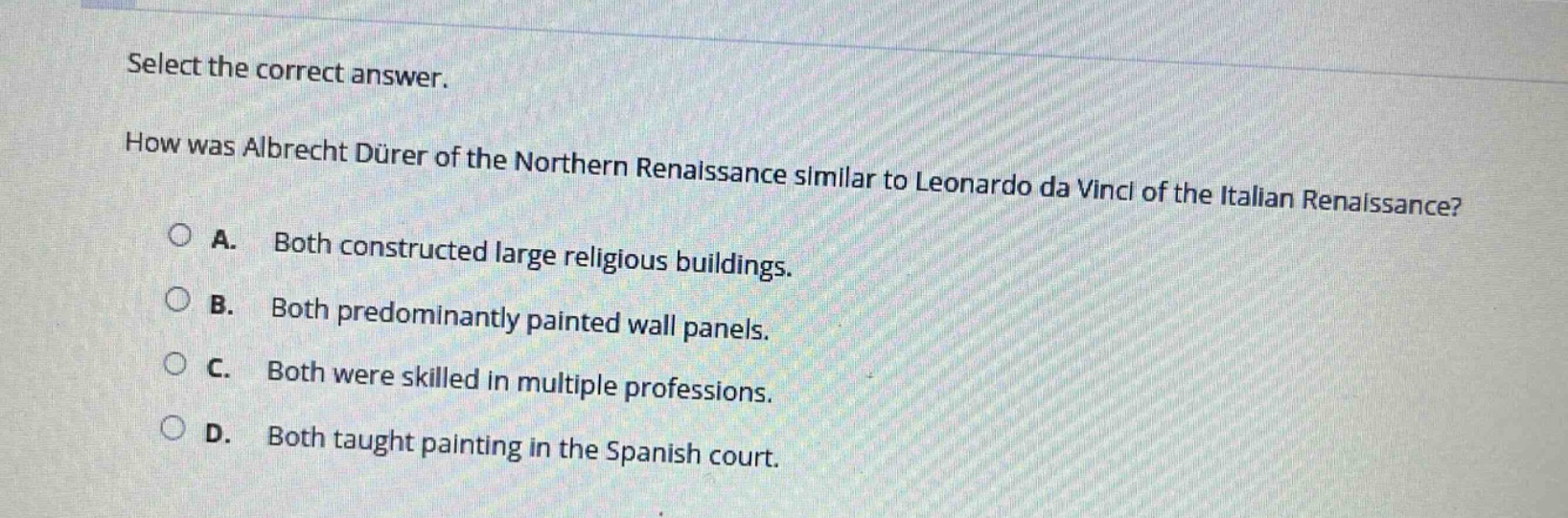 select the correct answer.\nhow was albrecht dürer of the northern renaissance similar to leonardo da vinci of the italian renaissance?\na. both constructed large religious buildings.\nb. both predominantly painted wall panels.\nc. both were skilled in multiple professions.\nd. both taught painting in the spanish court.