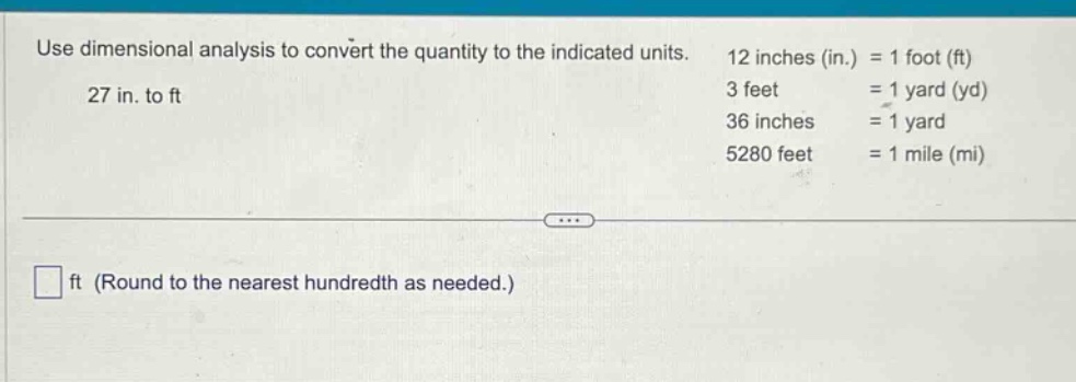 use dimensional analysis to convert the quantity to the indicated units. 27 in. to ft\n12 inches (in.) = 1 foot (ft)\n3 feet = 1 yard (yd)\n36 inches = 1 yard\n5280 feet = 1 mile (mi)\n\n□ ft (round to the nearest hundredth as needed.)