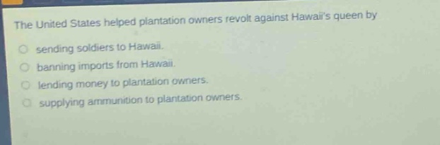 the united states helped plantation owners revolt against hawaiis queen by\n○ sending soldiers to hawaii.\n○ banning imports from hawaii.\n○ lending money to plantation owners.\n○ supplying ammunition to plantation owners.