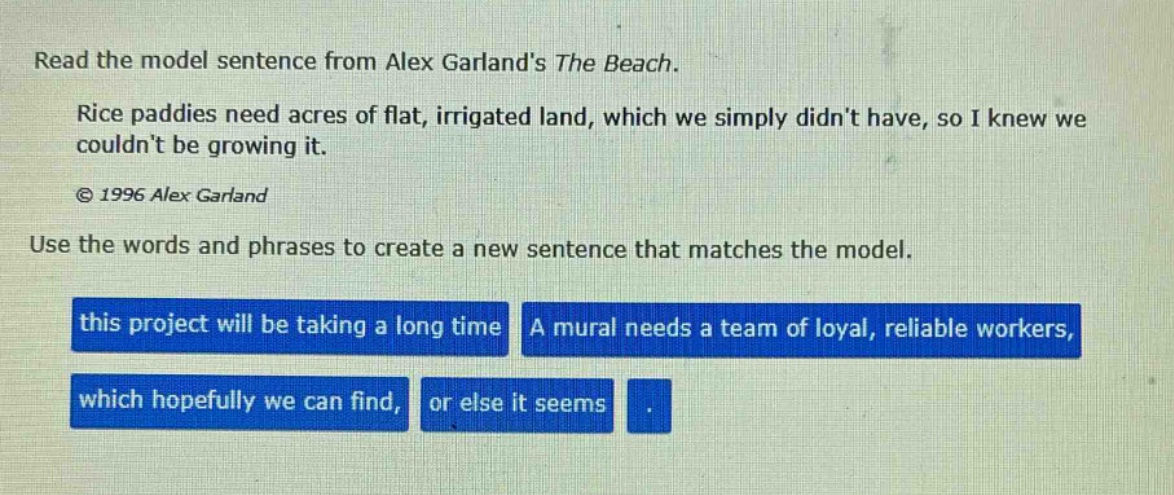 read the model sentence from alex garlands the beach. rice paddies need acres of flat, irrigated land, which we simply didnt have, so i knew we couldnt be growing it. © 1996 alex garland use the words and phrases to create a new sentence that matches the model. this project will be taking a long time a mural needs a team of loyal, reliable workers, which hopefully we can find, or else it seems.