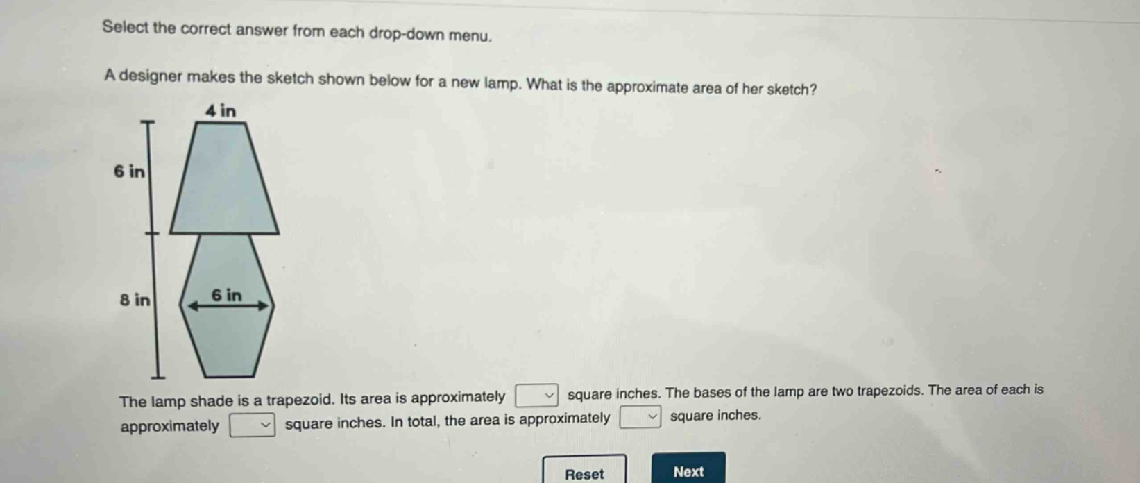 select the correct answer from each drop - down menu. a designer makes the sketch shown below for a new lamp. what is the approximate area of her sketch? the lamp shade is a trapezoid. its area is approximately square inches. the bases of the lamp are two trapezoids. the area of each is approximately square inches. in total, the area is approximately square inches.