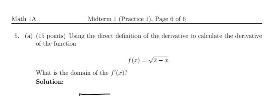 math 1a\nmidterm 1 (practice 1), page 6 of 6\n5. (a) (15 points) using the direct definition of the derivative to calculate the derivative of the function\nf(x)=sqrt{2 - x}.\nwhat is the domain of the (f(x)?\nsolution: