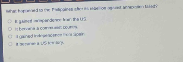 what happened to the philippines after its rebellion against annexation failed?\nit gained independence from the us.\nit became a communist country.\nit gained independence from spain.\nit became a us territory.