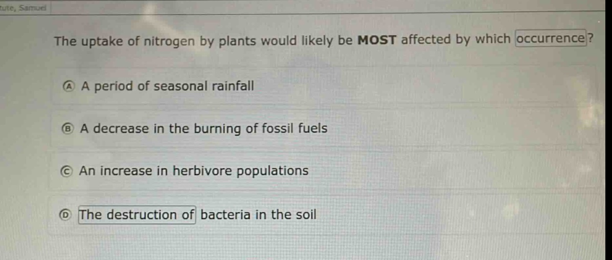 the uptake of nitrogen by plants would likely be most affected by which occurrence?\na a period of seasonal rainfall\nb a decrease in the burning of fossil fuels\nc an increase in herbivore populations\nd the destruction of bacteria in the soil