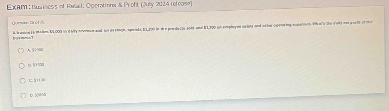 exam: business of retail: operations & profit (july 2024 release)\nquestion 15 of 75\na business makes $4,000 in daily revenue and on average, spends $1,200 in the products sold and $1,700 on employee salary and other operating expenses. whats the daily net profit of the business?\na. $2900\nb. $1500\nc. $1100\nd. $2800