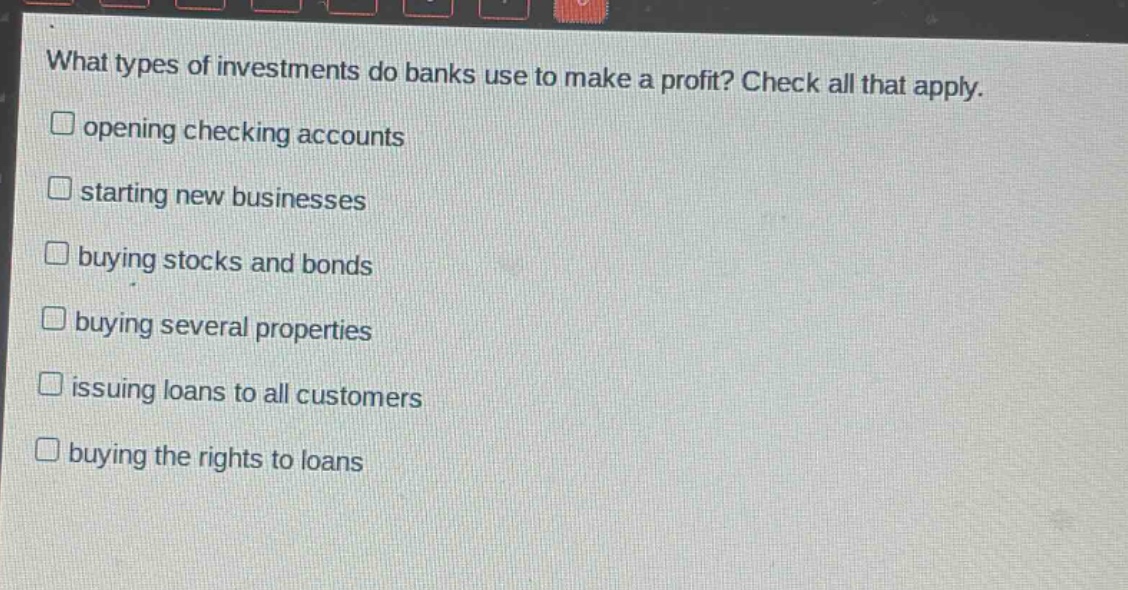 what types of investments do banks use to make a profit? check all that apply.\n□ opening checking accounts\n□ starting new businesses\n□ buying stocks and bonds\n□ buying several properties\n□ issuing loans to all customers\n□ buying the rights to loans