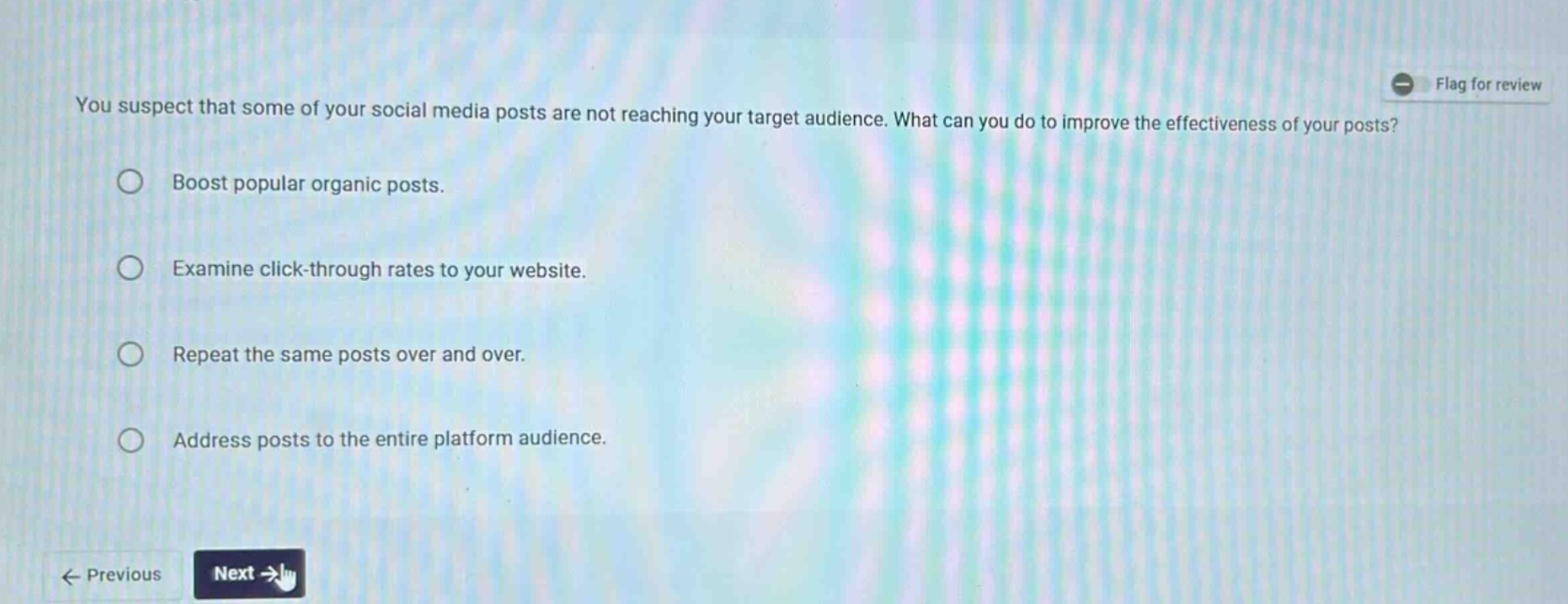 you suspect that some of your social media posts are not reaching your target audience. what can you do to improve the effectiveness of your posts?\nboost popular organic posts.\nexamine click - through rates to your website.\nrepeat the same posts over and over.\naddress posts to the entire platform audience.