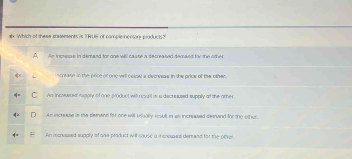 which of these statements is true of complementary products?\na an increase in demand for one will cause a decreased demand for the other.\nb an increase in the price of one will cause a decrease in the price of the other.\nc an increased supply of one product will result in a decreased supply of the other.\nd an increase in the demand for one will usually result in an increased demand for the other.\ne an increased supply of one product will cause a increased demand for the other.