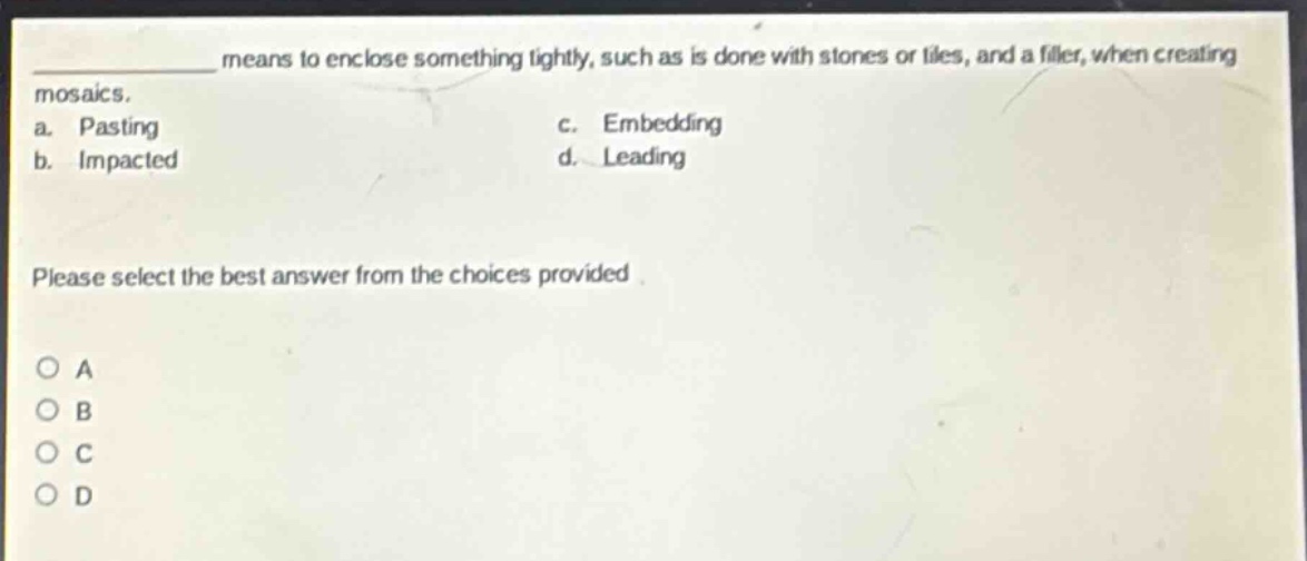 ____ means to enclose something tightly, such as is done with stones or tiles, and a filler, when creating mosaics.\na. pasting\nc. embedding\nb. impacted\nd. leading\nplease select the best answer from the choices provided.\no a\no b\no c\no d