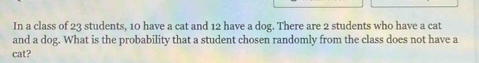 in a class of 23 students, 10 have a cat and 12 have a dog. there are 2 students who have a cat and a dog. what is the probability that a student chosen randomly from the class does not have a cat?