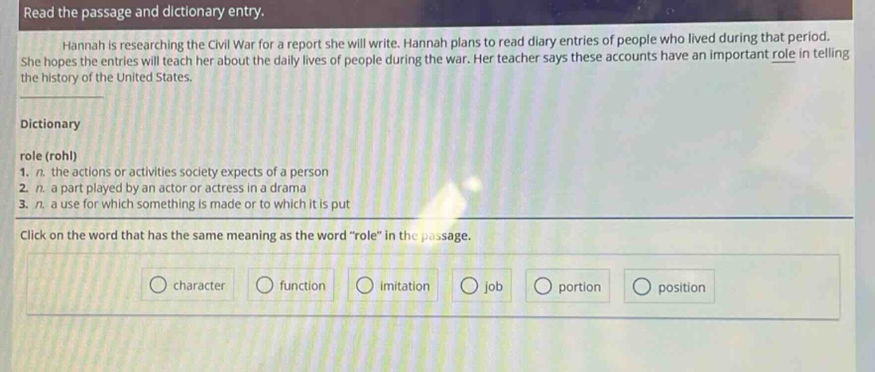 read the passage and dictionary entry.\nhannah is researching the civil war for a report she will write. hannah plans to read diary entries of people who lived during that period. she hopes the entries will teach her about the daily lives of people during the war. her teacher says these accounts have an important role in telling the history of the united states.\ndictionary\nrole (rohl)\n1. n. the actions or activities society expects of a person\n2. n. a part played by an actor or actress in a drama\n3. n. a use for which something is made or to which it is put\nclick on the word that has the same meaning as the word “role” in the passage.\ncharacter function imitation job portion position