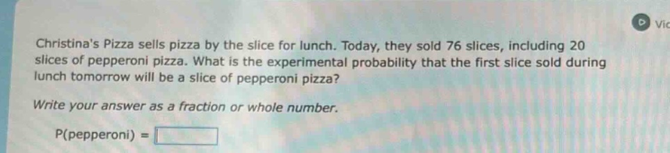 christinas pizza sells pizza by the slice for lunch. today, they sold 76 slices, including 20 slices of pepperoni pizza. what is the experimental probability that the first slice sold during lunch tomorrow will be a slice of pepperoni pizza? write your answer as a fraction or whole number. p(pepperoni) =