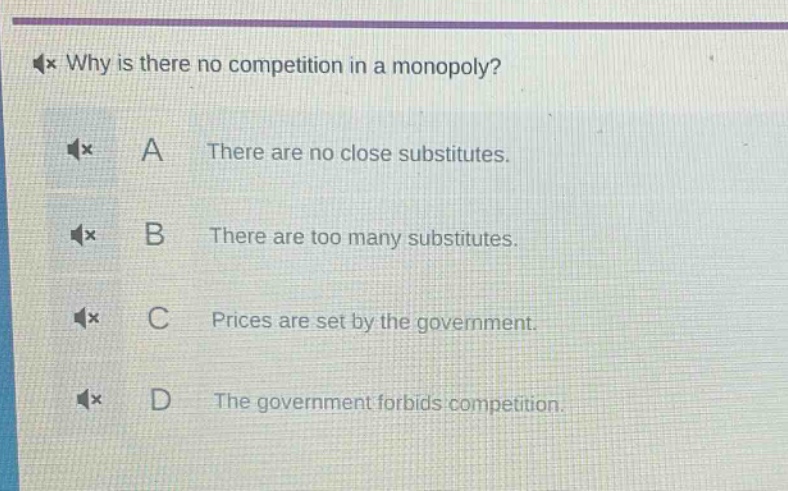 why is there no competition in a monopoly?\na there are no close substitutes.\nb there are too many substitutes.\nc prices are set by the government.\nd the government forbids competition.