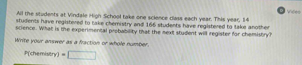 all the students at vindale high school take one science class each year. this year, 14 students have registered to take chemistry and 166 students have registered to take another science. what is the experimental probability that the next student will register for chemistry? write your answer as a fraction or whole number. p(chemistry) =