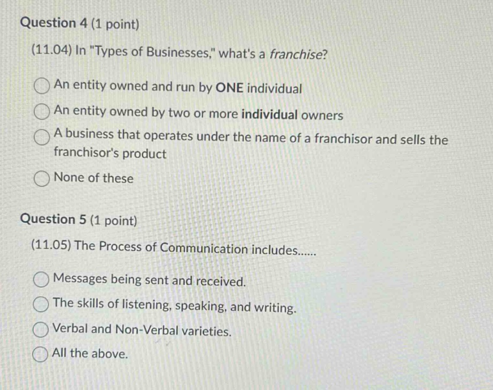 question 4 (1 point)\n(11.04) in \types of businesses,\ whats a franchise?\nan entity owned and run by one individual\nan entity owned by two or more individual owners\na business that operates under the name of a franchisor and sells the franchisors product\nnone of these\n\nquestion 5 (1 point)\n(11.05) the process of communication includes......\nmessages being sent and received.\nthe skills of listening, speaking, and writing.\nverbal and non - verbal varieties.\nall the above.