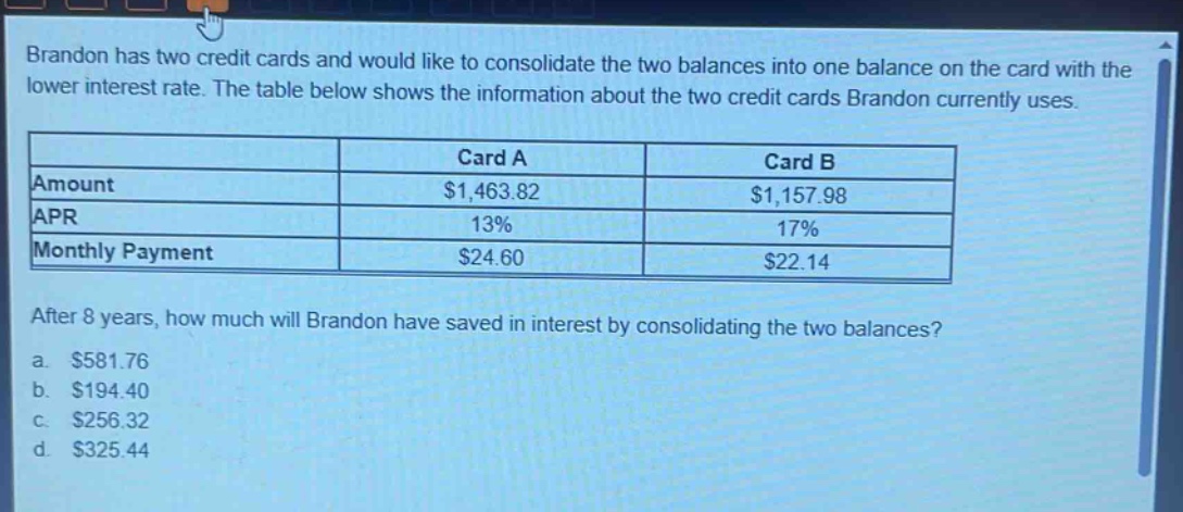 brandon has two credit cards and would like to consolidate the two balances into one balance on the card with the lower interest rate. the table below shows the information about the two credit cards brandon currently uses.\n| |card a|card b|\n|--|--|--|\n|amount|$1,463.82|$1,157.98|\n|apr|13%|17%|\n|monthly payment|$24.60|$22.14|\nafter 8 years, how much will brandon have saved in interest by consolidating the two balances?\n a. $581.76\n b. $194.40\n c. $256.32\n d. $325.44