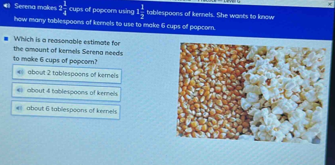 serena makes 2\\frac{1}{4} cups of popcorn using 1\\frac{1}{2} tablespoons of kernels. she wants to know how many tablespoons of kernels to use to make 6 cups of popcorn. which is a reasonable estimate for the amount of kernels serena needs to make 6 cups of popcorn? about 2 tablespoons of kernels about 4 tablespoons of kernels about 6 tablespoons of kernels
