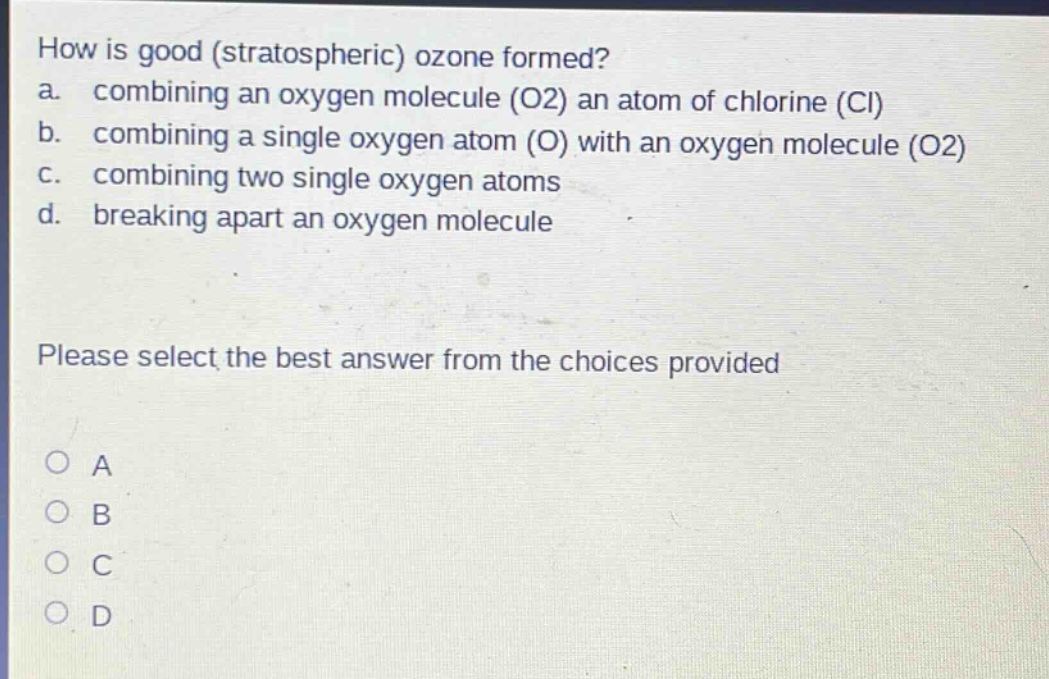 how is good (stratospheric) ozone formed?\na. combining an oxygen molecule (o2) an atom of chlorine (cl)\nb. combining a single oxygen atom (o) with an oxygen molecule (o2)\nc. combining two single oxygen atoms\nd. breaking apart an oxygen molecule\nplease select the best answer from the choices provided\no a\no b\no c\no d