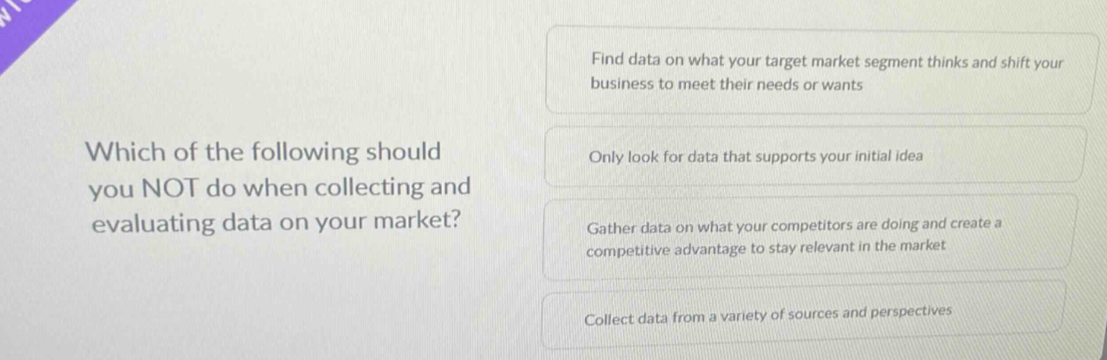which of the following should you not do when collecting and evaluating data on your market?\nfind data on what your target market segment thinks and shift your business to meet their needs or wants\nonly look for data that supports your initial idea\ngather data on what your competitors are doing and create a competitive advantage to stay relevant in the market\ncollect data from a variety of sources and perspectives